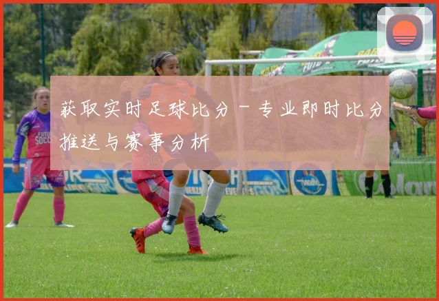 获取实时足球比分 - 专业即时比分推送与赛事分析